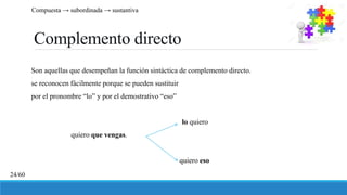 Complemento directo
Son aquellas que desempeñan la función sintáctica de complemento directo.
se reconocen fácilmente porque se pueden sustituir
por el pronombre “lo” y por el demostrativo “eso”
lo quiero
quiero que vengas.
quiero eso
Compuesta → subordinada → sustantiva
24/60
 