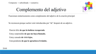 Complemento del adjetivo
Funcionan sintácticamente como complemento del adjetivo de la oración principal.
Se reconocen porque suelen venir introducidas por “de” después de un adjetivo.
Parecía feliz de que la hubiese recuperado
Estoy sorprendido de que me haya llamado.
Estoy cansado de vivir lejos.
Está pendiente de que le aprueben el trámite.
Compuesta → subordinada → sustantiva
28/60
 