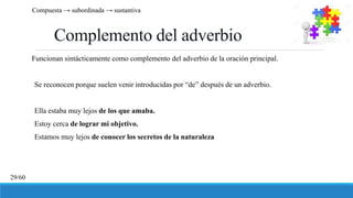 Complemento del adverbio
Funcionan sintácticamente como complemento del adverbio de la oración principal.
Se reconocen porque suelen venir introducidas por “de” después de un adverbio.
Ella estaba muy lejos de los que amaba.
Estoy cerca de lograr mi objetivo.
Estamos muy lejos de conocer los secretos de la naturaleza
Compuesta → subordinada → sustantiva
29/60
 