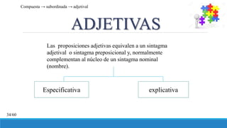 ADJETIVAS
Las proposiciones adjetivas equivalen a un sintagma
adjetival o sintagma preposicional y, normalmente
complementan al núcleo de un sintagma nominal
(nombre).
Especificativa explicativa
Compuesta → subordinada → adjetival
34/60
 