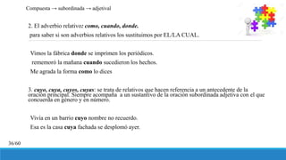 2. El adverbio relativo: como, cuando, donde.
para saber si son adverbios relativos los sustituimos por EL/LA CUAL.
Vimos la fábrica donde se imprimen los periódicos.
rememoró la mañana cuando sucedieron los hechos.
Me agrada la forma como lo dices
3. cuyo, cuya, cuyos, cuyas: se trata de relativos que hacen referencia a un antecedente de la
oración principal. Siempre acompaña a un sustantivo de la oración subordinada adjetiva con el que
concuerda en género y en número.
Vivía en un barrio cuyo nombre no recuerdo.
Esa es la casa cuya fachada se desplomó ayer.
Compuesta → subordinada → adjetival
36/60
 
