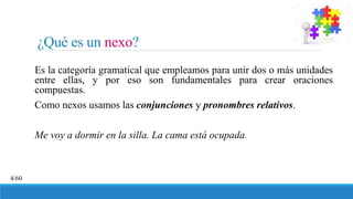 ¿Qué es un nexo?
4/60
Es la categoría gramatical que empleamos para unir dos o más unidades
entre ellas, y por eso son fundamentales para crear oraciones
compuestas.
Como nexos usamos las conjunciones y pronombres relativos.
Me voy a dormir en la silla. La cama está ocupada.
 