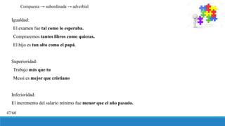 Igualdad:
El examen fue tal como lo esperaba.
Compraremos tantos libros como quieras.
El hijo es tan alto como el papá.
Superioridad:
Trabajo más que tu
Messi es mejor que cristiano
Inferioridad:
El incremento del salario mínimo fue menor que el año pasado.
Compuesta → subordinada → adverbial
47/60
 