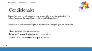 Condicionales
Formulan una condición para que se cumpla la acción principal. La
subordinada se llama prótasis y la principal apódosis.
Nexos: si, a condición de, que, a menos que, siempre que, en caso que.
Si me esperas, nos iremos juntos.
Te ayudaré a condición de que te concentres .
Iremos de excursión siempre que no llueva .
Compuesta → subordinada → adverbial
48/60
 