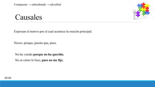 Causales
Expresan el motivo por el cual acontece la oración principal.
Nexos: porque, puesto que, pues.
No ha venido porque no ha querido.
No se cómo lo hizo, pues no me fije.
Compuesta → subordinada → adverbial
49/60
 