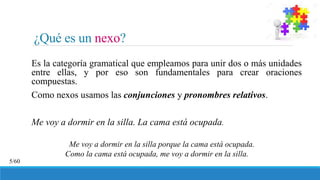 ¿Qué es un nexo?
Es la categoría gramatical que empleamos para unir dos o más unidades
entre ellas, y por eso son fundamentales para crear oraciones
compuestas.
Como nexos usamos las conjunciones y pronombres relativos.
Me voy a dormir en la silla. La cama está ocupada.
Me voy a dormir en la silla porque la cama está ocupada.
Como la cama está ocupada, me voy a dormir en la silla.
5/60
 