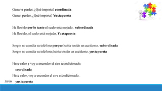 Ganar o perder, ¿Qué importa? coordinada
Ganar, perder, ¿Qué importa? Yuxtapuesta
Ha llovido por lo tanto el suelo está mojado. subordinada
Ha llovido, el suelo está mojado. Yuxtapuesta
Sergio no atendía su teléfono porque había tenido un accidente. subordinada
Sergio no atendía su teléfono; había tenido un accidente. yuxtapuesta
Hace calor y voy a encender el aire acondicionado.
coordinada
Hace calor, voy a encender el aire acondicionado.
yuxtapuesta58/60
 