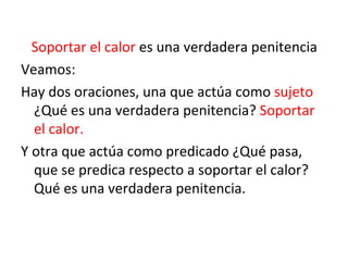 Soportar el calor  es una verdadera penitencia Veamos: Hay dos oraciones, una que actúa como  sujeto  ¿Qué es una verdadera penitencia?  Soportar el calor. Y otra que actúa como predicado ¿Qué pasa, que se predica respecto a soportar el calor? Qué es una verdadera penitencia. 