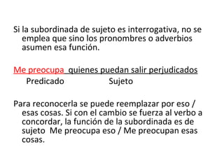Si la subordinada de sujeto es interrogativa, no se emplea que sino los pronombres o adverbios asumen esa función. Me preocupa   quienes puedan salir perjudicados Predicado  Sujeto Para reconocerla se puede reemplazar por eso /   esas cosas. Si con el cambio se fuerza al verbo a concordar, la función de la subordinada es de sujeto  Me preocupa eso / Me preocupan esas cosas. 
