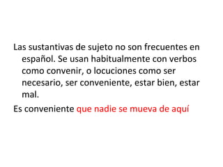 Las sustantivas de sujeto no son frecuentes en español. Se usan habitualmente con verbos como convenir, o locuciones como ser necesario, ser conveniente, estar bien, estar mal. Es conveniente  que nadie se mueva de aquí 
