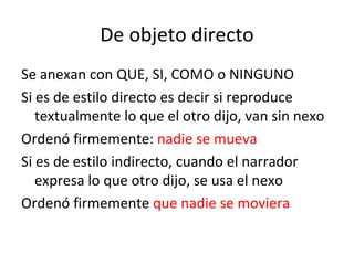 De objeto directo Se anexan con QUE, SI, COMO o NINGUNO Si es de estilo directo es decir si reproduce textualmente lo que el otro dijo, van sin nexo Ordenó firmemente:  nadie se mueva Si es de estilo indirecto, cuando el narrador expresa lo que otro dijo, se usa el nexo Ordenó firmemente  que nadie se moviera 