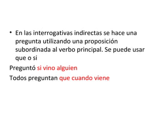 En las interrogativas indirectas se hace una pregunta utilizando una proposición subordinada al verbo principal. Se puede usar que o si Preguntó  si vino alguien Todos preguntan  que cuando viene 