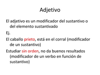 Adjetivo El adjetivo es un modificador del sustantivo o del elemento sustantivado Ej. El caballo  prieto , está en el corral (modificador de un sustantivo) Estudiar  sin orden , no da buenos resultados (modificador de un verbo en función de sustantivo) 