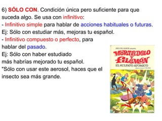 6) SÓLO CON. Condición única pero suficiente para que
suceda algo. Se usa con infinitivo:
- Infinitivo simple para hablar de acciones habituales o futuras.
Ej: Sólo con estudiar más, mejoras tu español.
- Infinitivo compuesto o perfecto, para
hablar del pasado.
Ej: Sólo con haber estudiado
más habrías mejorado tu español.
"Sólo con usar este aerosol, haces que el
insecto sea más grande.
 