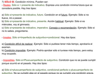 7) SÓLO SI. Condición mínima. Pueden ser:
- Reales. Sólo si + presente de indicativo. Expresa una condición mínima futura que se
considera posible. Hay tres tipos:
a) Sólo si+presente de indicativo, futuro. Condición en el futuro. Ejemplo: Sólo si no
llueve, iré a pasear.
b) Sólo si+presente de indicativo, presente. Acción habitual. Ejemplo: Sólo si es
miércoles, voy al gimnasio.
c) Sólo si+presente de indicativo, imperativo. Consejo o recomendación. Ejemplo: Sólo si
no lo sabes, pregúntame.
- Irreales. Sólo si+Imperfecto de subjuntivo+condicional. Hay dos tipos:
a) Condición difícil de realizar. Ejemplo: Sólo si pudiese tener más tiempo, aprobaría el
examen.
b) Condición imposible. Ejemplo: Podría aprobar sólo si tuviese más tiempo, pero estoy
muy ocupado.
- Imposibles. Sólo si+Pluscuamperfecto de subjuntivo. Condición que no se puede cumplir
porque ocurrió en el pasado. Hay dos tipos:
a) Sólo si+pluscuamperfecto de subjuntivo, condicional perfecto o pluscuamperfecto de
subjuntivo. No se cumplió algo en el pasado porque no se cumplió una condición previa.
 