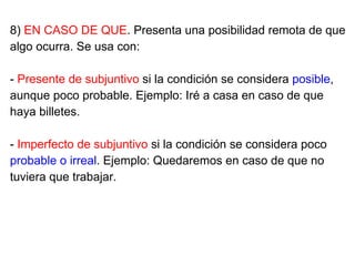 8) EN CASO DE QUE. Presenta una posibilidad remota de que
algo ocurra. Se usa con:
- Presente de subjuntivo si la condición se considera posible,
aunque poco probable. Ejemplo: Iré a casa en caso de que
haya billetes.
- Imperfecto de subjuntivo si la condición se considera poco
probable o irreal. Ejemplo: Quedaremos en caso de que no
tuviera que trabajar.
 