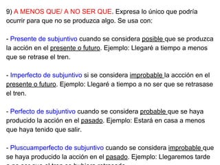 9) A MENOS QUE/ A NO SER QUE. Expresa lo único que podría
ocurrir para que no se produzca algo. Se usa con:
- Presente de subjuntivo cuando se considera posible que se produzca
la acción en el presente o futuro. Ejemplo: Llegaré a tiempo a menos
que se retrase el tren.
- Imperfecto de subjuntivo si se considera improbable la accción en el
presente o futuro. Ejemplo: Llegaré a tiempo a no ser que se retrasase
el tren.
- Perfecto de subjuntivo cuando se considera probable que se haya
producido la acción en el pasado. Ejemplo: Estará en casa a menos
que haya tenido que salir.
- Pluscuamperfecto de subjuntivo cuando se considera improbable que
se haya producido la acción en el pasado. Ejemplo: Llegaremos tarde
 