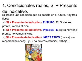 1. Condicionales reales. SI + Presente
de indicativo.
Expresan una condición que es posible en el futuro. Hay tres
tipos:
...