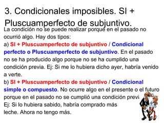 3. Condicionales imposibles. SI +
Pluscuamperfecto de subjuntivo.
La condición no se puede realizar porque en el pasado no
ocurrió algo. Hay dos tipos:
a) SI + Pluscuamperfecto de subjuntivo / Condicional
perfecto o Pluscuamperfecto de subjuntivo. En el pasado
no se ha producido algo porque no se ha cumplido una
condición previa. Ej: Si me lo hubiera dicho ayer, habría venido
a verte.
b) SI + Pluscuamperfecto de subjuntivo / Condicional
simple o compuesto. No ocurre algo en el presente o el futuro
porque en el pasado no se cumplió una condición previa.
Ej: Si lo hubiera sabido, habría comprado más
leche. Ahora no tengo más.
 