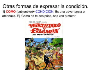 Otras formas de expresar la condición.
1) COMO (subjuntivo)+ CONDICIÓN. Es una advertencia o
amenaza. Ej: Como no te des prisa, nos van a matar.
 