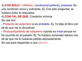 3) CON SÓLO + infinitivo / condicional perfecto, presente. Es
una condición única y suficiente. Ej: Con sólo preguntar, te
hubiera dicho la respuesta.
4) CON TAL DE QUE. Condición mínima.
Se usa con:
- Presente de subjuntivo si es probable. Ej: Te dejo el libro con
tal de que me lo devuelvas.
- Pluscuamperfecto de subjuntivo cuando es irreal porque no
ha ocurrido en el pasado. Ej: Te hubiera comprado tabaco con
tal de que me lo hubieras pedido educadamente.
Se usa para responder a una petición.
 
