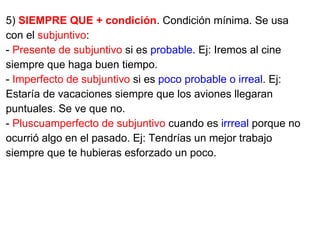 5) SIEMPRE QUE + condición. Condición mínima. Se usa
con el subjuntivo:
- Presente de subjuntivo si es probable. Ej: Iremos al cine
siempre que haga buen tiempo.
- Imperfecto de subjuntivo si es poco probable o irreal. Ej:
Estaría de vacaciones siempre que los aviones llegaran
puntuales. Se ve que no.
- Pluscuamperfecto de subjuntivo cuando es irrreal porque no
ocurrió algo en el pasado. Ej: Tendrías un mejor trabajo
siempre que te hubieras esforzado un poco.
 