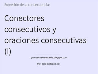 Expresión de la consecuencia:
Conectores
consecutivos y
oraciones consecutivas
(I)
gramaticaelementalele.blogspot.com
Por: José Gallego Leal
 