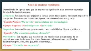 Clases de oraciones coordinadas
Dependiendo del tipo de nexo que las une o de su significado, estas oraciones se pueden
dividir de la siguiente manera:
Copulativas: Son aquellas que expresan la suma o unión de dos partes, en un sentido positivo
o negativo.. Los nexos que emplea este tipo de oración coordinada son: y, ni, e.
• Ejemplo Positivo: "Me ha visto y me ha saludado con mucha alegría".
•Ejemplo Negativo: "Ni mi amigo canta ni mi tía baila"
Disyuntivas: Son aquellas que presentan dos o más posibilidades. Nexos: o, o bien, u
• Ejemplo: "¿Me lo cuentas o prefieres silenciarlo?“
•Adversativas: Son aquellas que manifiestan una oposición en el significado de las
proposiciones que las forman. Son nexos frecuentes en las oraciones coordinadas
adversativas: pero, sino, sino que, más, sin embargo...
•Ejemplo: "Ella habla, mas no escucha".
 