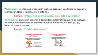 •Explicativas: en ellas, una proposición explica o razona el significado de las que le
acompañan. Nexos: es decir, o sea, esto es...
Ejemplo: "Antonio no ha dormido nada, o sea, está muy cansado".
•Distributivas: presentan acciones o posibilidades alternativas que no se excluyen.
Los nexos más frecuentes en unen las coordinadas distributivas son: ya...ya,
bien...bien, unos... otros...
Ejemplo: "El bebé ya llora ya ríe".
 