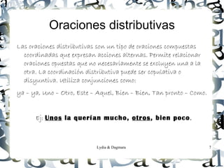 Oraciones distributivas
Las oraciones distributivas son un tipo de oraciones compuestas
  coordinadas que expresan acciones alternas. Permite relacionar
  oraciones opuestas que no necesariamente se excluyen una a la
  otra. La coordinación distributiva puede ser copulativa o
  disyuntiva. Utiliza conjunciones como:
ya – ya, Uno – Otro, Este – Aquel, Bien – Bien, Tan pronto – Como.


      Ej: Unos la querían mucho, otros, bien poco.



                           Lydia & Dagmara                           7
 