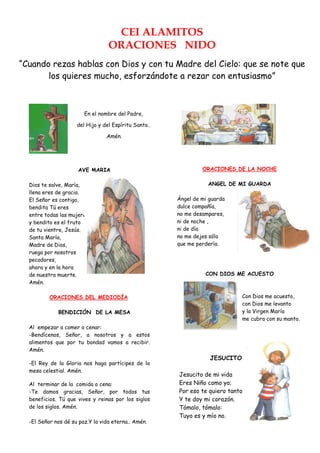 CEI ALAMITOS
                                  ORACIONES NIDO
            ORACIONES DE LA MAÑANA

“Cuando rezas hablas con Dios y con tu Madre del Cielo: que se note que
       los quieres mucho, esforzándote a rezar con entusiasmo”
                 SEÑAL DE LA CRUZ




                        En el nombre del Padre,

                     del Hijo y del Espíritu Santo..

                                 .Amén.




                      AVE MARIA                                 ORACIONES DE LA NOCHE

  Dios te salve, María,                                           ANGEL DE MI GUARDA
  llena eres de gracia.
  El Señor es contigo,                                 Ángel de mi guarda
  bendita Tú eres                                      dulce compañía,
  entre todas las mujeres                              no me desampares,
  y bendito es el fruto                                ni de noche ,
  de tu vientre, Jesús.                                ni de día
  Santa María,                                         no me dejes sólo
  Madre de Dios,                                       que me perdería.
  ruega por nosotros
  pecadores,
  ahora y en la hora
  de nuestra muerte.                                             CON DIOS ME ACUESTO
  Amén.

          ORACIONES DEL MEDIODÍA                                              Con Dios me acuesto,
                                                                              con Dios me levanto
             BENDICIÓN DE LA MESA                                             y la Virgen María
                                                                              me cubra con su manto.
  Al empezar a comer o cenar:
  -Bendícenos, Señor, a nosotros y a estos
  alimentos que por tu bondad vamos a recibir.
  Amén.
                                                                   JESUCITO
  -El Rey de la Gloria nos haga partícipes de la
  mesa celestial. Amén.
                                                       Jesucito de mi vida
  Al terminar de la comida o cena:                     Eres Niño como yo;
  -Te damos gracias, Señor, por todos tus              Por eso te quiero tanto
  beneficios. Tú que vives y reinas por los siglos     Y te doy mi corazón.
  de los siglos. Amén.                                 Tómalo, tómalo:
                                                       Tuyo es y mío no.
  -El Señor nos dé su paz.Y la vida eterna.. Amén.
 