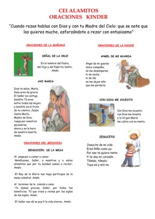 CEI ALAMITOS
                               ORACIONES KINDER
“Cuando rezas hablas con Dios y con tu Madre del Cielo: que se note que
       los quieres mucho, esforzándote a rezar con entusiasmo”


            ORACIONES DE LA MAÑANA                              ORACIONES DE LA NOCHE



                         SEÑAL DE LA CRUZ                         ANGEL DE MI GUARDA

                        En el nombre del Padre,        Ángel de mi guarda
                     del Hijo y del Espíritu Santo..   dulce compañía,
                                 .Amén.                no me desampares,
                                                       ni de noche ,
                                                       ni de día
                      AVE MARIA                        no me dejes sólo
                                                       que me perdería.
  Dios te salve, María,
  llena eres de gracia.
  El Señor es contigo,
  bendita Tú eres                                                CON DIOS ME ACUESTO
  entre todas las mujeres
  y bendito es el fruto
  de tu vientre, Jesús.                                                      Con Dios me acuesto,
  Santa María,                                                               con Dios me levanto
  Madre de Dios,                                                             y la Virgen María
  ruega por nosotros                                                         me cubra con su manto.
  pecadores,
  ahora y en la hora
  de nuestra muerte.
  Amén.                                                          JESUCITO

          ORACIONES DEL MEDIODÍA
                                                       Jesucito de mi vida
             BENDICIÓN DE LA MESA
                                                       Eres Niño como yo;
                                                       Por eso te quiero tanto
  Al empezar a comer o cenar:                          Y te doy mi corazón.
  -Bendícenos, Señor, a nosotros y a estos             Tómalo, tómalo:
  alimentos que por tu bondad vamos a recibir.         Tuyo es y mío no.
  Amén.

  -El Rey de la Gloria nos haga partícipes de la
  mesa celestial. Amén.

  Al terminar de la comida o cena:
  -Te damos gracias, Señor, por todos tus
  beneficios. Tú que vives y reinas por los siglos
  de los siglos. Amén.

  -El Señor nos dé su paz.Y la vida eterna.. Amén.
 
