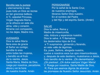 Bendita sea tu pureza   y eternamente lo sea,  pues todo un Dios se recrea  en tan graciosa belleza.  A Ti, celestial Princesa,  Virgen Sagrada María,  yo te ofrezco en este día  alma, vida y corazón.  Mírame con compasión,  no me dejes, Madre mía.  AVEMARÍA Dios te salve María llena eres de gracia el Señor es contigo; bendita tú eres  entre todas las mujeres, y bendito es el fruto  de tu vientre, Jesús.  Santa María, Madre de Dios, ruega por nosotros, pecadores, ahora y en la hora de nuestra muerte. Amén  PERSIGNARSE Por la señal de la Santa Cruz,  de nuestros enemigos,  líbranos Señor Dios nuestro.  En el nombre del Padre  y del Hijo y del espíritu Santo. (Amén)  SALVE Dios te salve, Reina y  Madre de misericordia,  vida, dulzura y esperanza nuestra;  Dios te salve. A Ti llamamos  los desterrados hijos de Eva; a Ti suspiramos, gimiendo y llorando,  en este valle de lágrimas.  Ea, pues, Señora, abogada nuestra,  vuelve a nosotros esos tus ojos misericordiosos;  y, después de este destierro, muéstranos a Jesús,  fruto bendito de tu vientre. ¡Oh clementísima!,  ¡Oh piadosa!, ¡Oh dulce siempre Virgen María!  V. Ruega por nosotros, Santa Madre de Dios. R. Para que seamos dignos de alcanzar  las promesas de Nuestro Señor Jesucristo. Amén . 