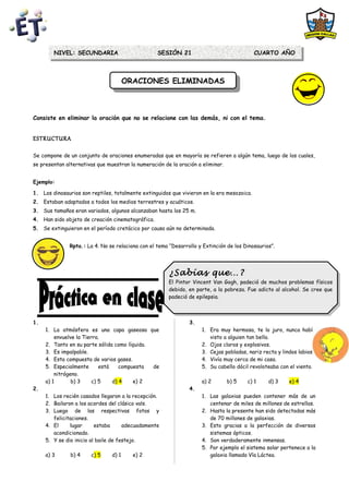 NIVEL: SECUNDARIA                         SESIÓN 21                                 CUARTO AÑO



                                       ORACIONES ELIMINADAS
                                        ORACIONES ELIMINADAS



Consiste en eliminar la oración que no se relacione con las demás, ni con el tema.


ESTRUCTURA

Se compone de un conjunto de oraciones enumeradas que en mayoría se refieren a algún tema, luego de los cuales,
se presentan alternativas que muestran la numeración de la oración a eliminar.


Ejemplo:

1. Los dinosaurios son reptiles, totalmente extinguidos que vivieron en la era mesozoica.
2. Estaban adaptados a todos los medios terrestres y acuáticos.
3. Sus tamaños eran variados, algunos alcanzaban hasta los 25 m.
4. Han sido objeto de creación cinematográfica.
5. Se extinguieron en el período cretácico por causa aún no determinada.


              Rpta.: La 4. No se relaciona con el tema “Desarrollo y Extinción de los Dinosaurios”.




                                                       ¿Sabías que…?
                                                       ¿Sabías que…?
                                                       El Pintor Vincent Van Gogh, padeció de muchos problemas físicos
                                                        El Pintor Vincent Van Gogh, padeció de muchos problemas físicos
                                                       debido, en parte, aala pobreza. Fue adicto al alcohol. Se cree que
                                                        debido, en parte, la pobreza. Fue adicto al alcohol. Se cree que
                                                       padeció de epilepsia.
                                                        padeció de epilepsia.



1.                                                              3.
     1. La atmósfera es una capa gaseosa que                         1. Era muy hermosa, te lo juro, nunca había
         envuelve la Tierra.                                            visto a alguien tan bella.
     2. Tanto en su parte sólida como líquida.                       2. Ojos claros y explosivos.
     3. Es impalpable.                                               3. Cejas pobladas, nariz recta y lindos labios.
     4. Esta compuesta de varios gases.                              4. Vivía muy cerca de mi casa.
     5. Especialmente       está    compuesta  de                    5. Su cabello dócil revoloteaba con el viento.
         nitrógeno.
     a) 1       b) 3     c) 5    d) 4    e) 2                        a) 2        b) 5   c) 1    d) 3     e) 4
2.                                                              4.
     1. Los recién casados llegaron a la recepción.                  1. Las galaxias pueden contener más de un
     2. Bailaron a los acordes del clásico vals.                        centenar de miles de millones de estrellas.
     3. Luego de las respectivas fotos y                             2. Hasta la presente han sido detectadas más
        felicitaciones.                                                 de 70 millones de galaxias.
     4. El     lugar      estaba      adecuadamente                  3. Esto gracias a la perfección de diversos
        acondicionado.                                                  sistemas ópticos.
     5. Y se dio inicio al baile de festejo.                         4. Son verdaderamente inmensas.
                                                                     5. Por ejemplo el sistema solar pertenece a la
     a) 3      b) 4    c) 5     d) 1     e) 2                           galaxia llamada Vía Láctea.
 