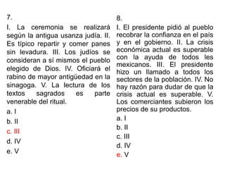 7.
I. La ceremonia se realizará
según la antigua usanza judía. II.
Es típico repartir y comer panes
sin levadura. III. Los judíos se
consideran a sí mismos el pueblo
elegido de Dios. IV. Oficiará el
rabino de mayor antigüedad en la
sinagoga. V. La lectura de los
textos sagrados es parte
venerable del ritual.
a. I
b. II
c. III
d. IV
e. V
8.
I. El presidente pidió al pueblo
recobrar la confianza en el país
y en el gobierno. II. La crisis
económica actual es superable
con la ayuda de todos les
mexicanos. III. El presidente
hizo un llamado a todos los
sectores de la población. IV. No
hay razón para dudar de que la
crisis actual es superable. V.
Los comerciantes subieron los
precios de su productos.
a. I
b. II
c. III
d. IV
e. V
 