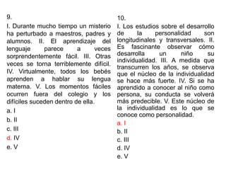 9.
I. Durante mucho tiempo un misterio
ha perturbado a maestros, padres y
alumnos. II. El aprendizaje del
lenguaje parece a veces
sorprendentemente fácil. III. Otras
veces se torna terriblemente difícil.
IV. Virtualmente, todos los bebés
aprenden a hablar su lengua
materna. V. Los momentos fáciles
ocurren fuera del colegio y los
difíciles suceden dentro de ella.
a. I
b. II
c. III
d. IV
e. V
10.
I. Los estudios sobre el desarrollo
de la personalidad son
longitudinales y transversales. II.
Es fascinante observar cómo
desarrolla un niño su
individualidad. III. A medida que
transcurren los años, se observa
que el núcleo de la individualidad
se hace más fuerte. IV. Si se ha
aprendido a conocer al niño como
persona, su conducta se volverá
más predecible. V. Este núcleo de
la individualidad es lo que se
conoce como personalidad.
a. I
b. II
c. III
d. IV
e. V
 