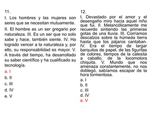 11.
I. Los hombres y las mujeres son
seres que se necesitan mutuamente.
II. El hombre es un ser gregario por
naturaleza. III. Es un ser que no solo
sabe y hace, también siente. IV. Ha
logrado vencer a la naturaleza y, por
ello, su responsabilidad es mayor. V.
A través del tiempo, ha desarrollado
su saber científico y ha cualificado su
tecnología.
a. I
b. II
c. III
d. IV
e. V
12.
I. Devastado por el amor y el
desengaño miro hacia aquel niño
que fui. II. Melancólicamente me
recuerdo sintiendo las primeras
gotas de una lluvia. III. Corríamos
descalzos sobre la húmeda tierra
hasta que los pájaros cantaban.
IV. Era el tiempo de largar
barquitos de papel, de las figuritas
de colores, tiempos de la calesita
a caballo, de la locomotora
chiquita. V. Mundo que nos
amenaza constantemente, no nos
doblegó, sabíamos escapar de la
hora tormentosa.
a. I
b. II
c. III
d. IV
e. V
 