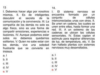 13
I. Debemos hacer algo por nosotros
mismos. II. Es de inteligentes
descubrir el secreto de la
comunicación y la convivencia. III. La
compañía de los demás no solo es
algo físico, sino es una forma de
compartir emociones, experiencias e
ilusiones. IV. Aunque podamos estar
solos no debemos quedarnos
solitarios. V. Quien no sabe estar con
los demás, vive una soledad
frustrante que se convierte en
tristeza.
a. I
b. II
c. III
d. IV
e. V
14.
I. El sistema nervioso se
encuentra formado por un
conjunto de células
interconectadas unas con otras. II.
Se unen en cadena, las cuales se
unen entre ellas, hasta formar una
red. III. A un extremo de las
cadenas se ubican las células
sensoriales. IV. Estas captan el
estímulo para registrar diferencias
de luz, de temperatura, etc. V. Se
han hallado plantas con sistemas
nerviosos muy desarrollados.
a. I
b. II
c. III
d. IV
e. V
 