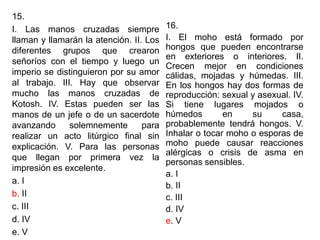 15.
I. Las manos cruzadas siempre
llaman y llamarán la atención. II. Los
diferentes grupos que crearon
señoríos con el tiempo y luego un
imperio se distinguieron por su amor
al trabajo. III. Hay que observar
mucho las manos cruzadas de
Kotosh. IV. Estas pueden ser las
manos de un jefe o de un sacerdote
avanzando solemnemente para
realizar un acto litúrgico final sin
explicación. V. Para las personas
que llegan por primera vez la
impresión es excelente.
a. I
b. II
c. III
d. IV
e. V
16.
I. El moho está formado por
hongos que pueden encontrarse
en exteriores o interiores. II.
Crecen mejor en condiciones
cálidas, mojadas y húmedas. III.
En los hongos hay dos formas de
reproducción: sexual y asexual. IV.
Si tiene lugares mojados o
húmedos en su casa,
probablemente tendrá hongos. V.
Inhalar o tocar moho o esporas de
moho puede causar reacciones
alérgicas o crisis de asma en
personas sensibles.
a. I
b. II
c. III
d. IV
e. V
 