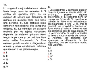 17.
I. Los glóbulos rojos dañados no viven
tanto tiempo como los normales. II. El
conteo de glóbulos rojos es un
examen de sangre que determina el
número de glóbulos rojos que tiene
una persona. III. Los glóbulos rojos
contienen hemoglobina, que transporta
oxígeno. IV. La cantidad de oxígeno
recibida por los tejidos corporales
depende de cuántos glóbulos rojos
tenga la persona y de qué tan bien
estos estén funcionando. V. Este
examen puede ayudar a diagnosticar
anemia y otras condiciones médicas
que afectan a los glóbulos rojos.
a. I
b. II
c. III
d. IV
e. V
18.
I. Los cocodrilos y caimanes pueden
parecer iguales a simple vista; sin
embargo, poseen algunas
diferencias. II. El cocodrilo tiene un
hocico en forma de V, mientras el
caimán la tiene más redondeada,
asemejándose a una U. III. Por lo
general, los cocodrilos habitan en
agua dulce y salada, mientras que
los caimanes son de agua dulce. IV.
La reproducción de estos animales
se lleva a cabo a través de huevos.
V. Además, los primeros son
agresivos, a diferencia de los
segundos, que se muestran mucho
más violentos.
a. I
b. II
c. III
d. IV
e. V
 