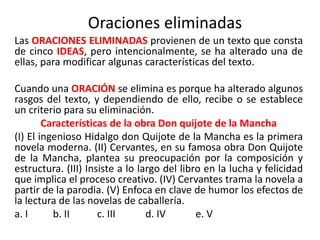 Oraciones eliminadas
Las ORACIONES ELIMINADAS provienen de un texto que consta
de cinco IDEAS, pero intencionalmente, se ha alterado una de
ellas, para modificar algunas características del texto.
Cuando una ORACIÓN se elimina es porque ha alterado algunos
rasgos del texto, y dependiendo de ello, recibe o se establece
un criterio para su eliminación.
Características de la obra Don quijote de la Mancha
(I) El ingenioso Hidalgo don Quijote de la Mancha es la primera
novela moderna. (II) Cervantes, en su famosa obra Don Quijote
de la Mancha, plantea su preocupación por la composición y
estructura. (III) Insiste a lo largo del libro en la lucha y felicidad
que implica el proceso creativo. (IV) Cervantes trama la novela a
partir de la parodia. (V) Enfoca en clave de humor los efectos de
la lectura de las novelas de caballería.
a. I b. II c. III d. IV e. V
 