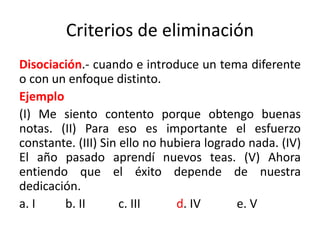 Criterios de eliminación
Disociación.- cuando e introduce un tema diferente
o con un enfoque distinto.
Ejemplo
(I) Me siento contento porque obtengo buenas
notas. (II) Para eso es importante el esfuerzo
constante. (III) Sin ello no hubiera logrado nada. (IV)
El año pasado aprendí nuevos teas. (V) Ahora
entiendo que el éxito depende de nuestra
dedicación.
a. I b. II c. III d. IV e. V
 