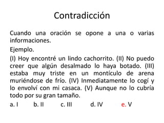 Contradicción
Cuando una oración se opone a una o varias
informaciones.
Ejemplo.
(I) Hoy encontré un lindo cachorrito. (II) No puedo
creer que algún desalmado lo haya botado. (III)
estaba muy triste en un montículo de arena
muriéndose de frío. (IV) Inmediatamente lo cogí y
lo envolví con mi casaca. (V) Aunque no lo cubría
todo por su gran tamaño.
a. I b. II c. III d. IV e. V
 