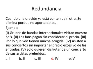 Redundancia
Cuando una oración ya está contenida n otra. Se
elimina porque no aporta datos.
Ejemplo
(I) Grupos de bandas internacionales visitan nuestro
país. (II) Los fans pagan sin considerar el precio. (III)
Por lo que veo tienen mucha acogida. (IV) Asisten a
sus conciertos sin importar el precio excesivo de las
entradas. (V) Solo quieren disfrutar de un concierto
de sus artistas preferidos.
a. I b. II c. III d. IV e. V
 