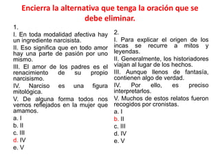 Encierra la alternativa que tenga la oración que se
debe eliminar.
1.
I. En toda modalidad afectiva hay
un ingrediente narcisista.
II. Eso significa que en todo amor
hay una parte de pasión por uno
mismo.
III. El amor de los padres es el
renacimiento de su propio
narcisismo.
IV. Narciso es una figura
mitológica.
V. De alguna forma todos nos
vemos reflejados en la mujer que
amamos.
a. I
b. II
c. III
d. IV
e. V
2.
I. Para explicar el origen de los
incas se recurre a mitos y
leyendas.
II. Generalmente, los historiadores
viajan al lugar de los hechos.
III. Aunque llenos de fantasía,
contienen algo de verdad.
IV. Por ello, es preciso
interpretarlos.
V. Muchos de estos relatos fueron
recogidos por cronistas.
a. I
b. II
c. III
d. IV
e. V
 