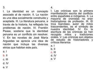 3.
I. La identidad es un concepto
asociado al de nación. II. La nación
es una idea socialmente construida y
aceptada. III. La literatura peruana, a
través de la historia, ha reflejado los
problemas de nación. IV. Franklin
Pease, sostiene que la identidad
peruana es un conflicto sin resolver.
V. En las novelas de José María
Arguedas se aprecia una idea de
nación que incluye las diversas
etnias que habitan este país.
a. I
b. II
c. III
d. IV
e. V
4.
I. Las crónicas son la primera
manifestación escrita del conflicto
entre españoles e indígenas. II. La
mayoría de cronistas no eran
historiadores de profesión. III. El
Inca Garcilaso, autor de mitos
trascendentes, es el símbolo de
nuestra identidad. IV. En la
escritura de las crónicas se han
recogido mitos y tradiciones
orales. V. Las crónicas son objetos
de estudio de historiadores y
críticos literarios
a. I
b. II
c. III
d. IV
e. V
 