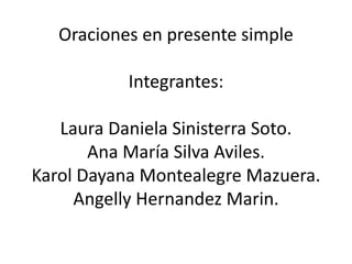 Oraciones en presente simple 
Integrantes: 
Laura Daniela Sinisterra Soto. 
Ana María Silva Aviles. 
Karol Dayana Montealegre Mazuera. 
Angelly Hernandez Marin. 
 