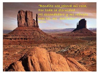 “ Bendito sea Jehová mi roca, Por toda la eternidad… Mi escondedero y mi refugio  eres tú, mi  Salvador”  La Biblia . 