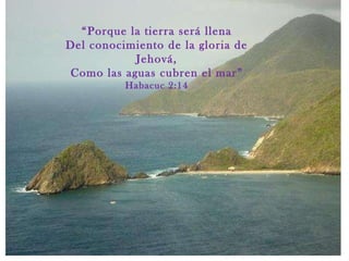 “ Porque la tierra será llena Del conocimiento de la gloria de Jehová, Como las aguas cubren el mar” Habacuc 2:14 