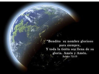 “ Bendito  su nombre glorioso para siempre, Y toda la tierra sea llena de su gloria. Amén y Amén. Salmo 72:19 Salmo 72:19 